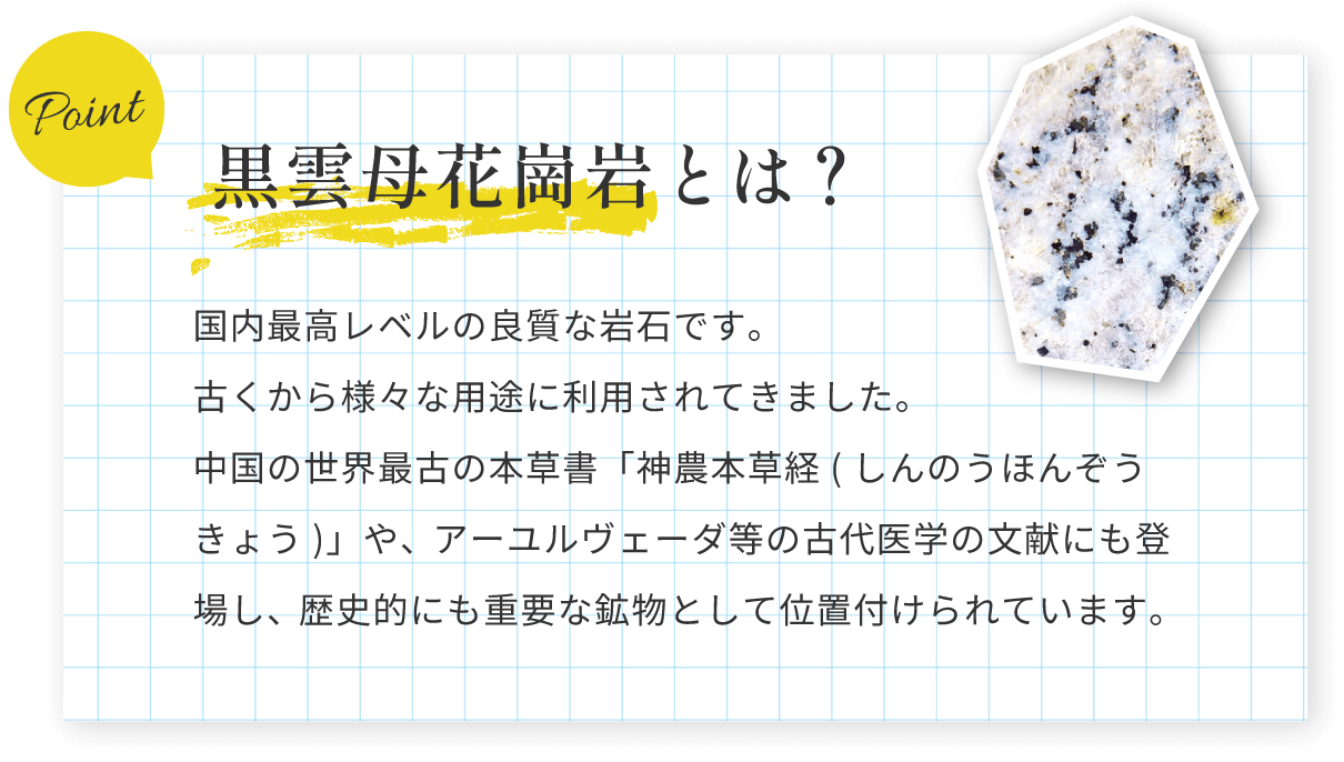 黒雲母花崗岩とは？国内最高レベルの良質な岩石です。古くから様々な用途に利用されてきました。中国の世界最古の本草書「神農本草経(しんのうほんぞうきょう)」や、アーユルヴェーダ等の古代医学の文献にも登場し、歴史的にも重要な鉱物として位置付けられています。