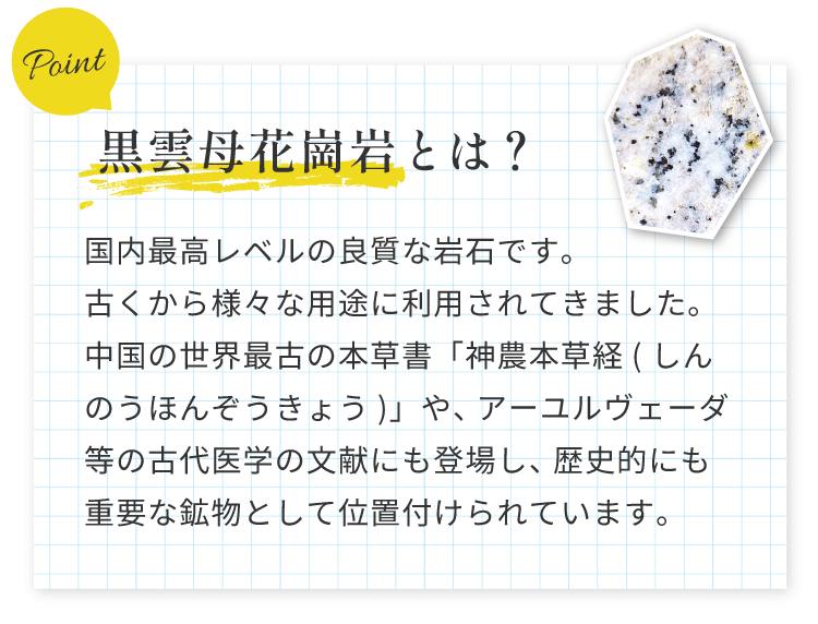 黒雲母花崗岩とは？国内最高レベルの良質な岩石です。古くから様々な用途に利用されてきました。中国の世界最古の本草書「神農本草経(しんのうほんぞうきょう)」や、アーユルヴェーダ等の古代医学の文献にも登場し、歴史的にも重要な鉱物として位置付けられています。